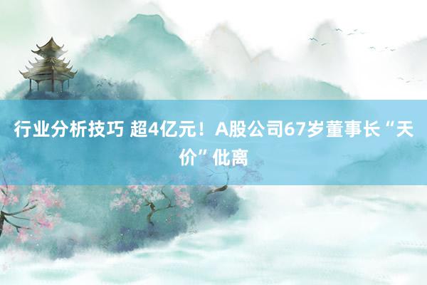 行业分析技巧 超4亿元！A股公司67岁董事长“天价”仳离