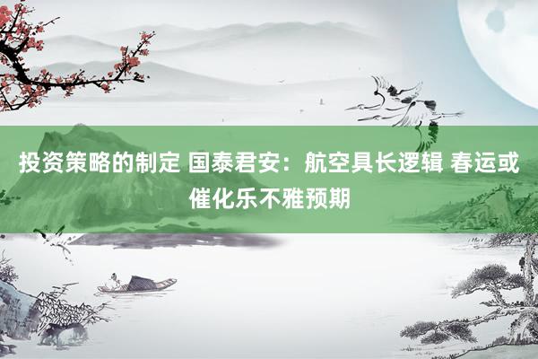 投资策略的制定 国泰君安：航空具长逻辑 春运或催化乐不雅预期