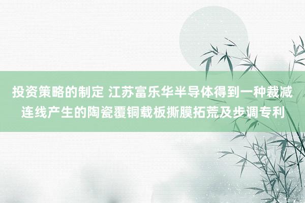 投资策略的制定 江苏富乐华半导体得到一种裁减连线产生的陶瓷覆铜载板撕膜拓荒及步调专利