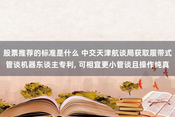 股票推荐的标准是什么 中交天津航谈局获取履带式管谈机器东谈主专利, 可相宜更小管谈且操作纯真