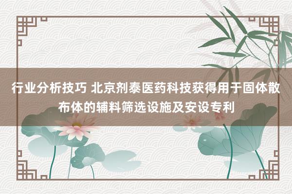 行业分析技巧 北京剂泰医药科技获得用于固体散布体的辅料筛选设施及安设专利