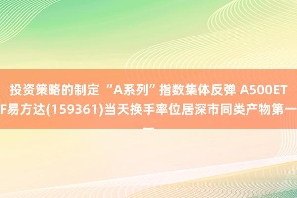 投资策略的制定 “A系列”指数集体反弹 A500ETF易方达(159361)当天换手率位居深市同类产物第一