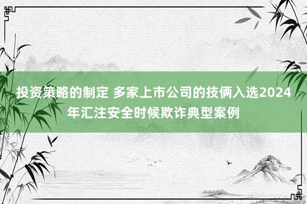 投资策略的制定 多家上市公司的技俩入选2024年汇注安全时候欺诈典型案例