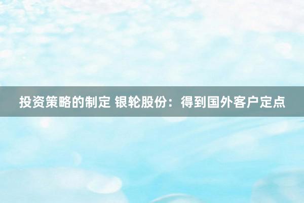 投资策略的制定 银轮股份：得到国外客户定点