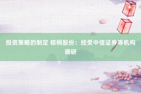 投资策略的制定 棕榈股份：经受中信证券等机构调研