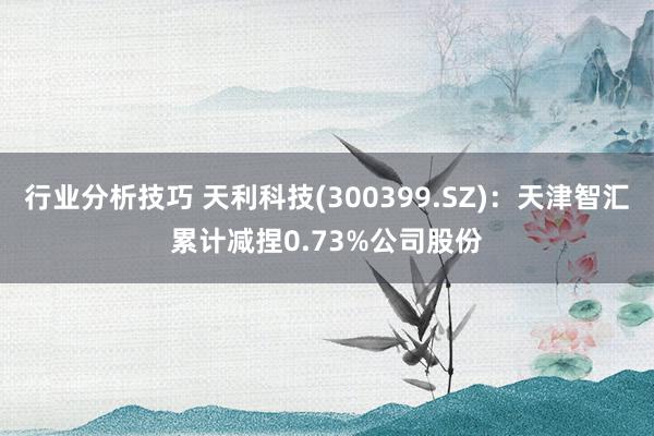 行业分析技巧 天利科技(300399.SZ)：天津智汇累计减捏0.73%公司股份