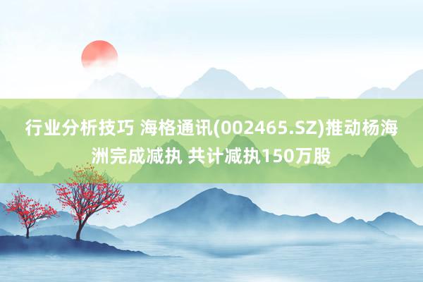 行业分析技巧 海格通讯(002465.SZ)推动杨海洲完成减执 共计减执150万股