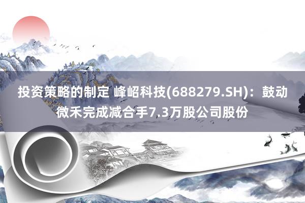 投资策略的制定 峰岹科技(688279.SH)：鼓动微禾完成减合手7.3万股公司股份