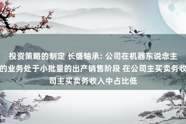 投资策略的制定 长盛轴承: 公司在机器东说念主零部件领域的业务处于小批量的出产销售阶段 在公司主买卖务收入中占比低