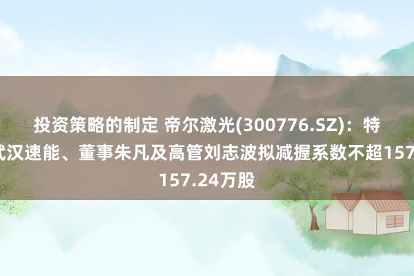 投资策略的制定 帝尔激光(300776.SZ)：特定激动武汉速能、董事朱凡及高管刘志波拟减握系数不超157.24万股