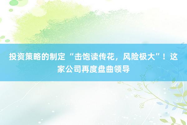 投资策略的制定 “击饱读传花，风险极大”！这家公司再度盘曲领导