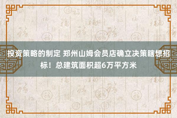 投资策略的制定 郑州山姆会员店确立决策瞎想招标！总建筑面积超6万平方米