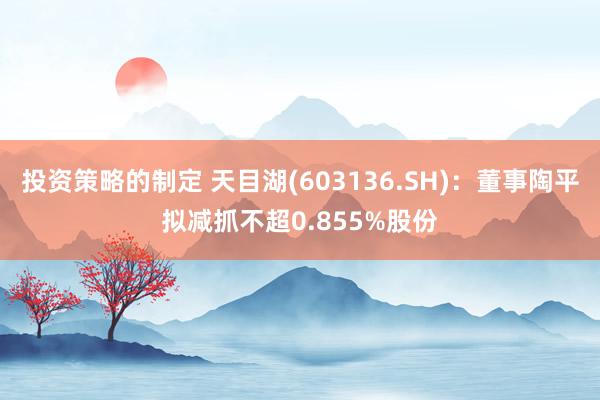 投资策略的制定 天目湖(603136.SH)：董事陶平拟减抓不超0.855%股份