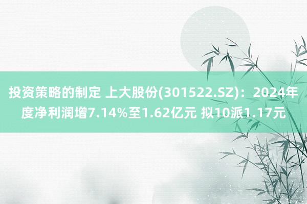 投资策略的制定 上大股份(301522.SZ)：2024年度净利润增7.14%至1.62亿元 拟10派1.17元