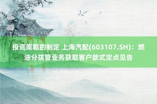 投资策略的制定 上海汽配(603107.SH)：燃油分拨管业务获取客户款式定点见告