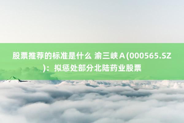 股票推荐的标准是什么 渝三峡Ａ(000565.SZ)：拟惩处部分北陆药业股票