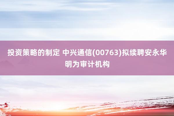 投资策略的制定 中兴通信(00763)拟续聘安永华明为审计机构