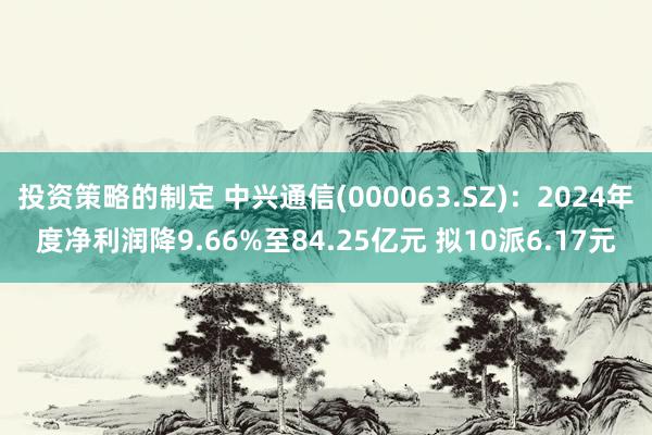 投资策略的制定 中兴通信(000063.SZ)：2024年度净利润降9.66%至84.25亿元 拟10派6.17元