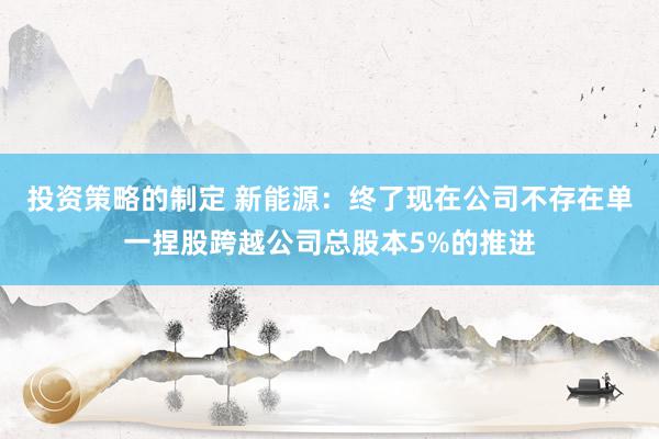 投资策略的制定 新能源：终了现在公司不存在单一捏股跨越公司总股本5%的推进