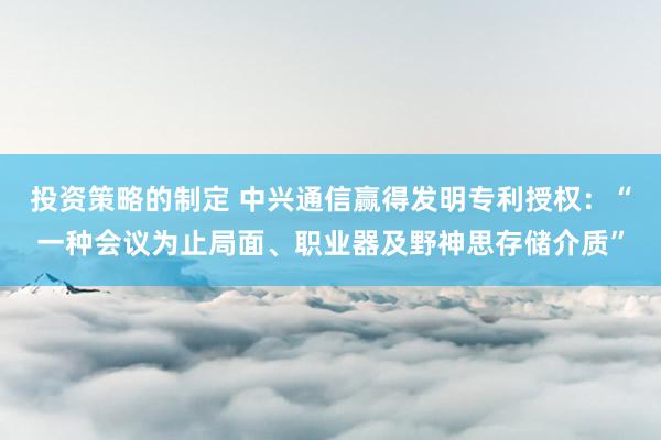 投资策略的制定 中兴通信赢得发明专利授权：“一种会议为止局面、职业器及野神思存储介质”