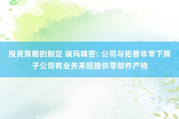 投资策略的制定 瑞玛精密: 公司与拓普非常下属子公司有业务来回提供零部件产物