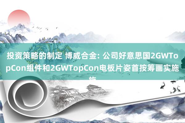 投资策略的制定 博威合金: 公司好意思国2GWTopCon组件和2GWTopCon电板片姿首按筹画实施