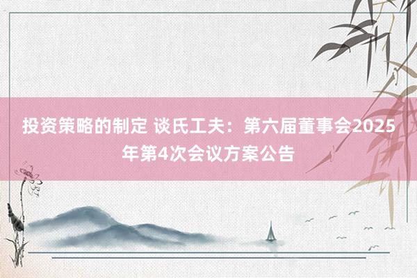 投资策略的制定 谈氏工夫：第六届董事会2025年第4次会议方案公告