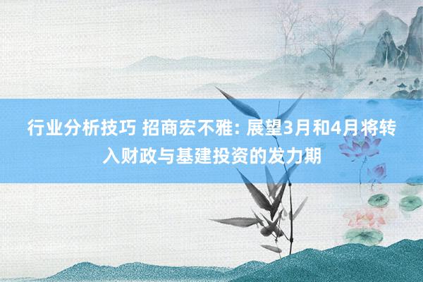 行业分析技巧 招商宏不雅: 展望3月和4月将转入财政与基建投资的发力期