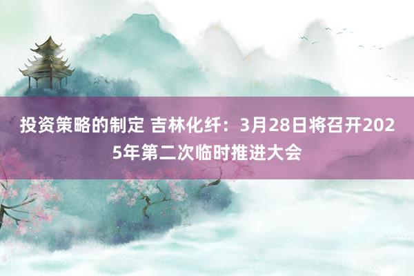 投资策略的制定 吉林化纤：3月28日将召开2025年第二次临时推进大会