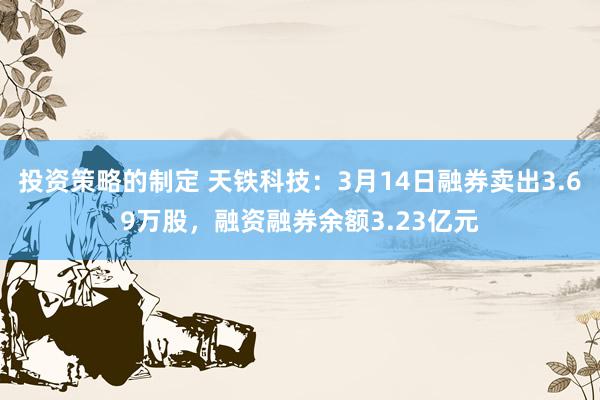 投资策略的制定 天铁科技：3月14日融券卖出3.69万股，融资融券余额3.23亿元