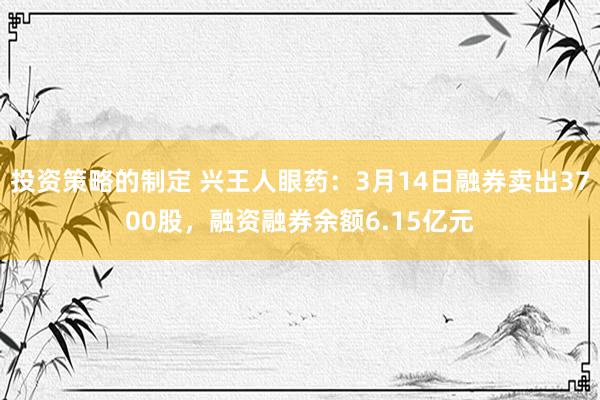 投资策略的制定 兴王人眼药：3月14日融券卖出3700股，融资融券余额6.15亿元