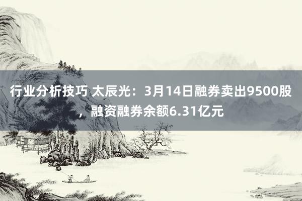 行业分析技巧 太辰光：3月14日融券卖出9500股，融资融券余额6.31亿元