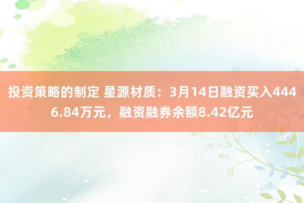 投资策略的制定 星源材质：3月14日融资买入4446.84万元，融资融券余额8.42亿元