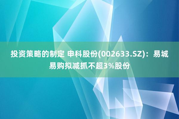 投资策略的制定 申科股份(002633.SZ)：易城易购拟减抓不超3%股份