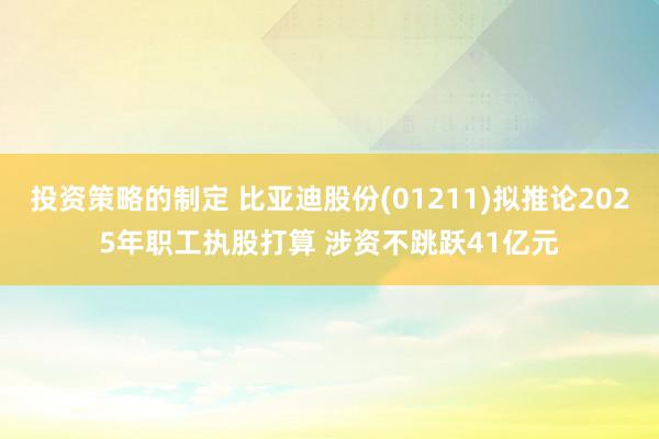 投资策略的制定 比亚迪股份(01211)拟推论2025年职工执股打算 涉资不跳跃41亿元